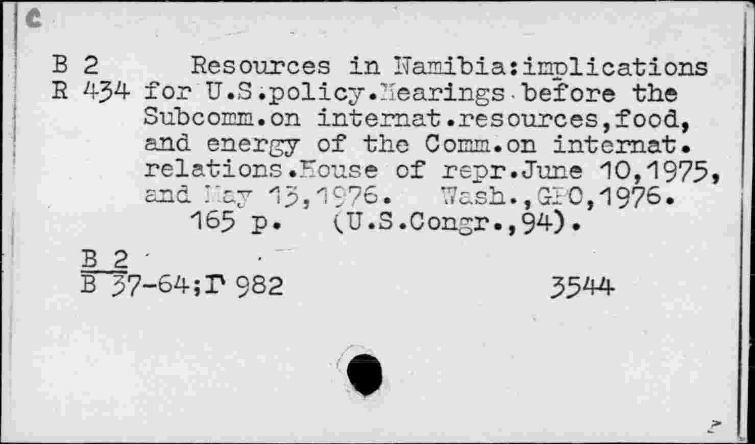 ﻿B 2 Resources in ITamibia: implications
R	for U.S.policy.Hearings■before the
Subcomm.on intemat .resources, food, and energy of the Comm.on intemat.
relations.House of rerr.June 10,1975»
and Ray 15,1976. Wash.,GIO, 1976.
165 p. <U.S.Congr.,94).
B 2 -
B 57-64;F 982	5544